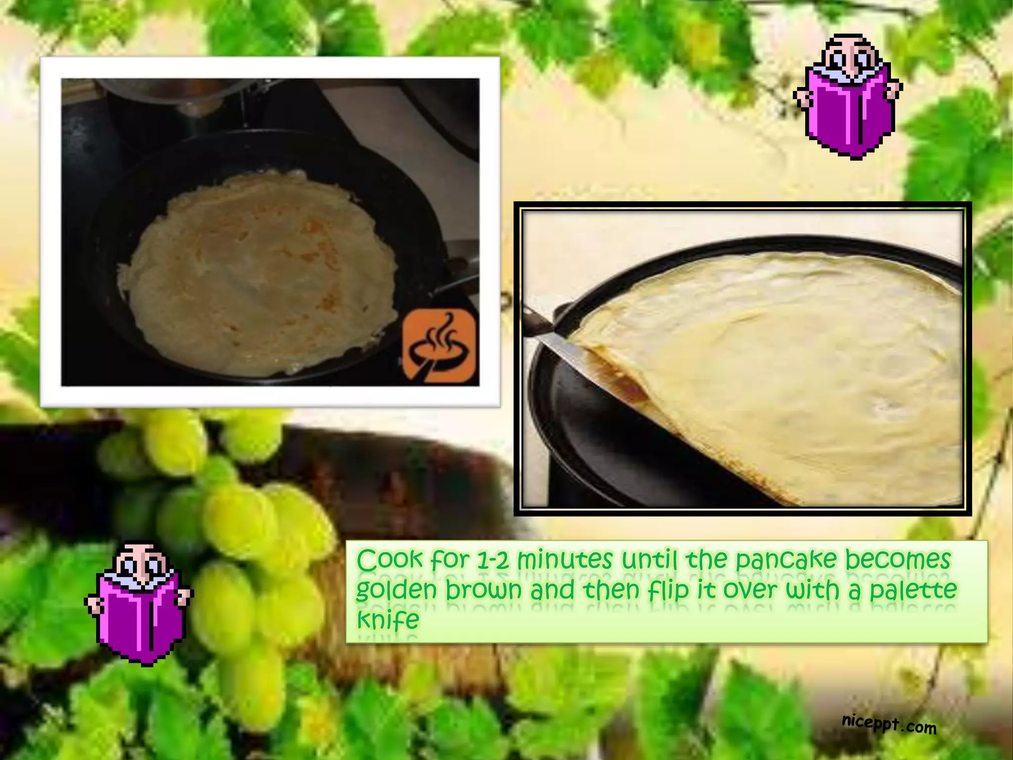 Cook for 1-2 minutes until the pancake becomes
golden brown and then flip it over with a palette
knife
 
