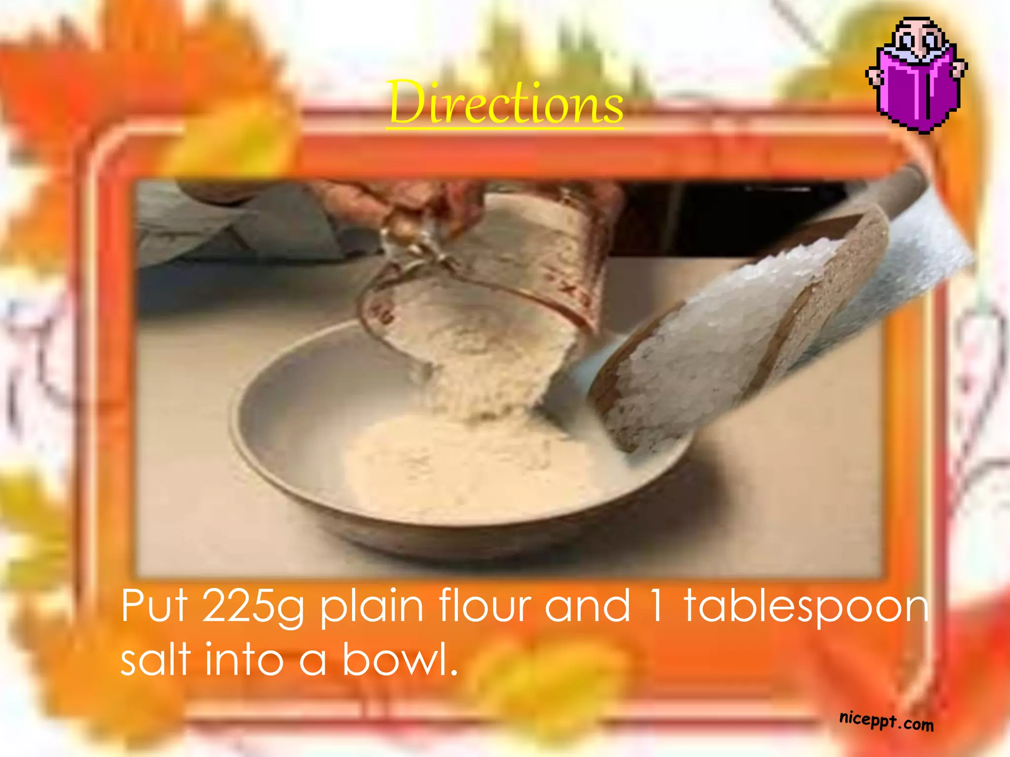 Directions
Put 225g plain flour and 1 tablespoon
salt into a bowl.
 
