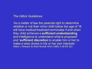 The Gillick Guidelines ’ As a matter of law the parental right to determine whether or not their minor child below the age of 16 will have medical treatment terminates if and when they child achieves a  sufficient understanding  and intelligence to understand what is proposed’ and ‘ sufficient discretion  to enable him or her to make a wise choice in his or her own interests.’  Gillick v Wisbech & West Norfolk AHA (1985) 3 All ER 423 