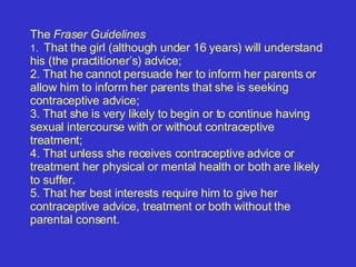   The  Fraser Guidelines 1.  That the girl (although under 16 years) will understand his (the practitioner’s) advice; 2.  That he cannot persuade her to inform her parents or allow him to inform her parents that she is seeking contraceptive advice;  3.  That she is very likely to begin or to continue having sexual intercourse with or without contraceptive treatment; 4.  That unless she receives contraceptive advice or treatment her physical or mental health or both are likely to suffer.  5.  That her best interests require him to give her contraceptive advice, treatment or both without the parental consent. 