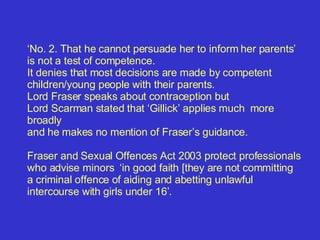 ‘ No. 2.  That he cannot persuade her to inform her parents’ is not a test of competence. It denies that most decisions are made by competent children/young people with their parents. Lord Fraser speaks about contraception but  Lord Scarman stated that ‘Gillick’ applies much  more broadly  and he makes no mention of Fraser’s guidance.    Fraser and Sexual Offences Act 2003 protect professionals who advise minors  ‘in good faith [they are not committing a criminal offence of aiding and abetting unlawful intercourse with girls under 16’.  