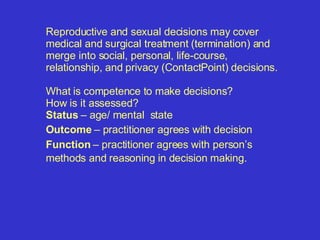 Reproductive and sexual decisions may cover medical and surgical treatment (termination) and merge into social, personal, life-course, relationship, and privacy (ContactPoint) decisions. What is competence to make decisions? How is it assessed? Status  – age/ mental  state Outcome  – practitioner agrees with decision Function  – practitioner agrees with person’s methods and reasoning in decision making.   