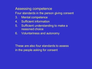 Assessing competence Four standards in the person giving consent Mental competence  Sufficient information Sufficient understanding to make a reasoned choice Voluntariness and autonomy These are also four standards to assess  in the people asking for consent 