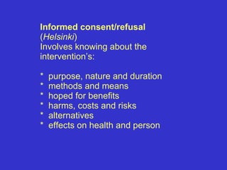 Informed consent/refusal  ( Helsinki ) Involves knowing about the intervention’s: *  purpose, nature and duration *  methods and means *  hoped for benefits *  harms, costs and risks *  alternatives *  effects on health and person 