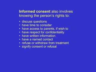 Informed consent  also involves knowing the person’s rights to: discuss questions have time to consider have access to parents, if wish to have respect for confidentiality have written information have a named contact refuse or withdraw from treatment  signify consent or refusal  