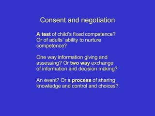 Consent and negotiation A test  of child’s fixed competence?  Or of adults’ ability to nurture competence?  One way information giving and assessing? Or  two way  exchange  of information and decision making?  An event? Or a  process  of sharing knowledge and control and choices? 