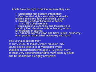 Adults have the right to decide because they can:   1  Understand and process information;   2  Exercise their rights reasonably and make  reliable decisions based on lasting values;  3  Have the wisdom/discretion to decide  in a child’s best interests;  4  Have personal autonomy and the resolve to  stand by their decisions without blaming others  for mistakes or failures;     5  Form and express views and have ‘public’ autonomy - other people respect their autonomy and rights.     Can young people do this? In our Consent to Major Surgery research (120 young people aged 8 to 15 years) and Type I Diabetes research (children aged 3-12 years), many of these very experienced children were seen by adults and by themselves as highly competent.   