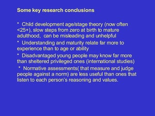 Some key research conclusions *  Child development age/stage theory (now often <25+),  slow steps from zero at birth to mature adulthood,  can be misleading and un helpful *  Understanding and maturity relate far more to experience than to age or ability *  Disadvantaged young people may know far more than sheltered privileged ones (international studies) *  Normative assessments( that measure and judge people against a norm) are less useful than ones that listen to each person’s reasoning and values. 