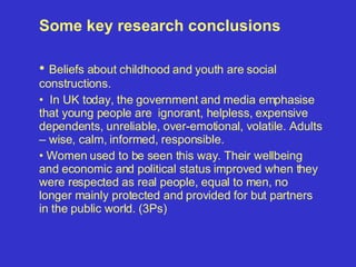 Some key research conclusions Beliefs about childhood and youth are social constructions.  In UK today, the government and media emphasise that young people are  ignorant, helpless, expensive dependents, unreliable, over-emotional, volatile. Adults – wise, calm, informed, responsible. Women used to be seen this way. Their wellbeing and economic and political status improved when they were respected as real people, equal to men, no longer mainly protected and provided for but partners in the public world. (3Ps) 