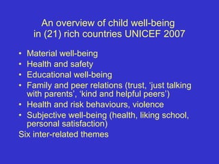 An overview of child well-being  in (21) rich countries UNICEF 2007 Material well-being Health and safety Educational well-being Family and peer relations (trust, ‘just talking with parents’, ‘kind and helpful peers’) Health and risk behaviours, violence  Subjective well-being (health, liking school, personal satisfaction) Six inter-related themes 