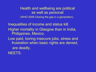 Health and wellbeing are political  as well as personal  (WHO 2008 Closing the gap in a generation).   Inequalities of income and status kill.  Higher mortality in Glasgow than in India, Philippines, Mexico.  Low paid, boring insecure jobs, stress and frustration when basic rights are denied,  are deadly.  NEETS. 