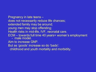 Pregnancy in late teens –  does not necessarily reduce life chances; extended family may be around;  young men may stop offending;  Health risks in mid-life, IVF, neonatal care. ECM – towards full time 40 years+ women’s employment -  male model. Aim to increase GNP.  But as ‘goods’ increase so do ‘bads’:  childhood and youth mortality and morbidity.  