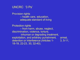 UNCRC  ‘3 Ps’  Provision rights  –  health care, education,  adequate standard of living Protection rights –  from harm, abuse, neglect,  discrimination,  violence, torture,   inhuman or degrading treatment,  exploitation, and arbitrary punishment,  arrest, detention or interference (Articles 1- 3, 5-11, 18-19, 22-23, 30, 32-40).  