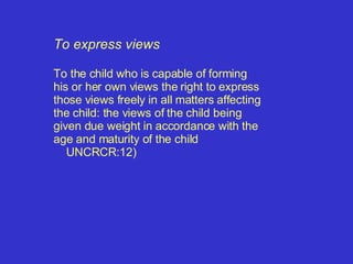 To express views To the child who is capable of forming his or her own views the right to express those views freely in all matters affecting the child: the views of the child being given due weight in accordance with the age and maturity of the child  UNCRCR:12) 