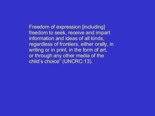 Freedom of expression [including] freedom to seek, receive and impart information and ideas of all kinds, regardless of frontiers, either orally, in writing or in print, in the form of art, or through any other media of the  child’s choice” (UNCRC:13). 
