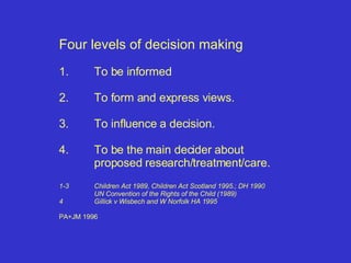 Four levels of decision making 1. To be informed 2. To form and express views. 3. To influence a decision. 4. To be the main decider about proposed research/treatment/care. 1-3 Children Act 1989, Children Act Scotland 1995.; DH 1990 UN Convention of the Rights of the Child (1989) 4 Gillick v Wisbech and W Norfolk HA 1995 PA+JM 1996 