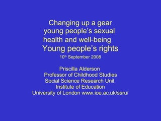 Changing up a gear young people’s sexual  health and well-being  Young people’s rights   10 th  September 2008   Priscilla Alderson  Professor of Childhood Studies Social Science Research Unit  Institute of Education University of London www.ioe.ac.uk/ssru/ 