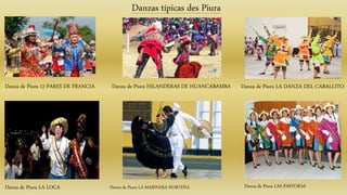 Danza de Piura 12 PARES DE FRANCIA
Danzas típicas des Piura
Danza de Piura HILANDERAS DE HUANCABAMBA Danza de Piura LA DANZA DEL CABALLITO
Danza de Piura LA LOCA Danza de Piura LA MARINERA NORTEÑA Danza de Piura LAS PASTORAS
 