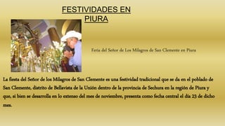 FESTIVIDADES EN
PIURA
Feria del Señor de Los Milagros de San Clemente en Piura
La fiesta del Señor de los Milagros de San Clemente es una festividad tradicional que se da en el poblado de
San Clemente, distrito de Bellavista de la Unión dentro de la provincia de Sechura en la región de Piura y
que, si bien se desarrolla en lo extenso del mes de noviembre, presenta como fecha central el día 23 de dicho
mes.
 