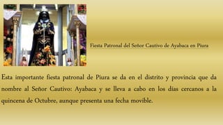 Fiesta Patronal del Señor Cautivo de Ayabaca en Piura
Esta importante fiesta patronal de Piura se da en el distrito y provincia que da
nombre al Señor Cautivo: Ayabaca y se lleva a cabo en los días cercanos a la
quincena de Octubre, aunque presenta una fecha movible.
 