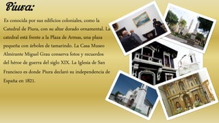 Es conocida por sus edificios coloniales, como la
Catedral de Piura, con su altar dorado ornamental. La
catedral está frente a la Plaza de Armas, una plaza
pequeña con árboles de tamarindo. La Casa Museo
Almirante Miguel Grau conserva fotos y recuerdos
del héroe de guerra del siglo XIX. La Iglesia de San
Francisco es donde Piura declaró su independencia de
España en 1821.
Piura:
 