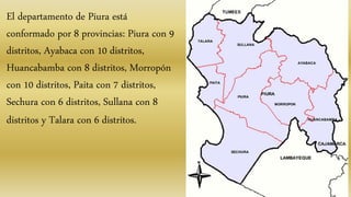 El departamento de Piura está
conformado por 8 provincias: Piura con 9
distritos, Ayabaca con 10 distritos,
Huancabamba con 8 distritos, Morropón
con 10 distritos, Paita con 7 distritos,
Sechura con 6 distritos, Sullana con 8
distritos y Talara con 6 distritos.
 