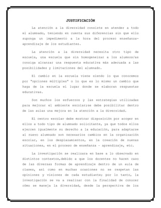 JUSTIFICACIÓN
La atención a la diversidad consiste en atender a todo
el alumnado, teniendo en cuenta sus diferencias sin que ello
suponga un impedimento a la hora del proceso enseñanza-
aprendizaje de los estudiantes.
La atención a la diversidad necesita otro tipo de
escuela, una escuela que sin homogeneizar a los alumnos/as
consiga alcanzar una respuesta educativa más adecuada a las
posibilidades y limitaciones del alumnado.
El cambio en la escuela viene siendo lo que conocemos
por “opciones múltiples” o lo que es lo mismo un cambio que
haga de la escuela el lugar donde se elaboran respuestas
educativas.
Son muchos los esfuerzos y las estrategias utilizadas
para mejorar el ambiente escolar;se debe posibilitar dentro
de las aulas una mejora en la atención a la diversidad.
El centro escolar debe mostrar disposición por acoger en
ellos a todo tipo de alumnado solicitante, ya que todos ellos
ejercen igualmente su derecho a la educación, para adaptarse
al nuevo alumnado son necesarios cambios en la organización
escolar, en los desplazamientos, en la creación de nuevas
situaciones, en el proceso de enseñanza – aprendizaje, etc.
La investigación se realizara en base a lo observado en
distintos contextos,debido a que los docentes no hacen caso
de las diversas formas de aprendizaje dentro de un aula de
clases, así como en muchas ocasiones no se respetan las
opiniones y visiones de cada estudiante; por lo tanto, la
investigación se va a realizar con la finalidad de conocer
cómo se maneja la diversidad, desde la perspectiva de los
 