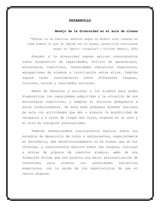 DESARROLLO
Manejo de la diversidad en el aula de clases
"Educar no es fabricar adultos según un modelo sino liberar en
cada hombre lo que le impide ser él mismo, permitirle realizarse
según su 'genio' singular".- Olivier Reboul, 2005
Atender a la diversidad supone aplicar conocimientos
sobre diagnóstico de capacidades, estilos de aprendizaje,
estrategias cognitivas, necesidades educativas especiales,
agrupaciones de alumnos y tutorización entre ellos. También
supone tener conocimientos sobre diferentes lenguas,
culturas, etnias y realidades sociales.
Hemos de observar y escuchar a los alumnos para poder
diagnosticar las capacidades adquiridas y la situación de sus
estrategias cognitivas, y adaptar el discurso pedagógico a
estos condicionantes. De este modo podremos diseñar sesiones
de aula con actividades que den a algunos la posibilidad de
recuperar y a otros de llegar más lejos, huyendo en un caso y
el otro de cualquier paternalismo.
También necesitaremos conocimientos básicos sobre los
estadios de desarrollo de niños y adolescentes, especialmente
en Secundaria, que desafortunadamente no es normal que se nos
ofrezcan, y conocimientos básicos sobre las lenguas, culturas
y etnias de algunos de nuestros alumnos, amén de una
formación mínima que nos permita una mejor personalización de
contenidos para alumnos con necesidades educativas
especiales, con la ayuda de los especialistas de que el
centro dispone.
 
