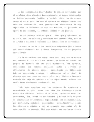 A las necesidades individuales de ámbito curricular que
el profesor debe atender, frecuentemente se suman necesidades
de ámbito personal, familiar y social, difíciles de asumir
desde el aula, para las que el docente no siempre cuenta con
recursos suficientes. Para gestionarlas eficazmente es muy
importante la colaboración con los tutores, el personal de
apoyo de los centros, el entorno escolar y los padres.
Tampoco podemos olvidar que el clima que propiciemos en
el aula, con los valores y creencias que transmitamos, nos ha
de ayudar a mejorar o empeorar las situaciones de diversidad.
La idea de un aula que estuviese compuesta por alumnos
con características más o menos homogéneas, es un proyecto
irrealizable.
En la actualidad nos encontramos que, cada vez de manera
más frecuente, las aulas son escenarios donde se concentran
grupos de alumnos con una gran diversidad. Por ejemplo,
diferencias por razones sociales (niños y jóvenes en
situaciones de riesgo social, procedencia de diferentes
ámbitos sociales); étnicas y culturales (alto nivel de
alumnos que provienen de otras culturas y distinta lengua),
alumnos con baja motivación o altas capacidades, alumnos con
necesidades educativas especiales, etc.
Todo esto conlleva que los procesos de enseñanza y
aprendizaje no sólo tengan como base los distintos niveles
educativos marcados: Educación Infantil, Educación Primaria,
Secundaria, etc. donde se estructuran y marcan unos "tipos”
de aprendizaje determinados (aprendizaje por descubrimiento,
por imitación, modelado, memorístico, significativo…) según
los niveles previstos y con un proyecto curricular y/o de
programación ya marcado. Sino que además hay que hacer frente
 