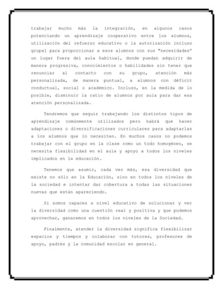 trabajar mucho más la integración, en algunos casos
potenciando un aprendizaje cooperativo entre los alumnos,
utilización del refuerzo educativo o la autorización incluso
grupal para proporcionar a esos alumnos con sus "necesidades”
un lugar fuera del aula habitual, donde puedan adquirir de
manera progresiva, conocimientos o habilidades sin tener que
renunciar al contacto con su grupo, atención más
personalizada, de manera puntual, a alumnos con déficit
conductual, social o académico. Incluso, en la medida de lo
posible, disminuir la ratio de alumnos por aula para dar esa
atención personalizada.
Tendremos que seguir trabajando los distintos tipos de
aprendizaje comúnmente utilizados pero habrá que hacer
adaptaciones o diversificaciones curriculares para adaptarlas
a los alumnos que lo necesiten. En muchos casos no podemos
trabajar con el grupo en la clase como un todo homogéneo, se
necesita flexibilidad en el aula y apoyo a todos los niveles
implicados en la educación.
Tenemos que asumir, cada vez más, esa diversidad que
existe no sólo en la Educación, sino en todos los niveles de
la sociedad e intentar dar cobertura a todas las situaciones
nuevas que están apareciendo.
Si somos capaces a nivel educativo de solucionar y ver
la diversidad como una cuestión real y positiva y que podemos
aprovechar, ganaremos en todos los niveles de la Sociedad.
Finalmente, atender la diversidad significa flexibilizar
espacios y tiempos y colaborar con tutores, profesores de
apoyo, padres y la comunidad escolar en general.
 