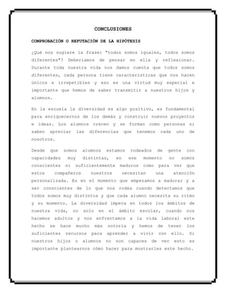 CONCLUSIONES
COMPROBACIÓN O REFUTACIÓN DE LA HIPÓTESIS
¿Qué nos sugiere la frase: "todos somos iguales, todos somos
diferentes"? Deberíamos de pensar en ella y reflexionar.
Durante toda nuestra vida nos damos cuenta que todos somos
diferentes, cada persona tiene características que nos hacen
únicos e irrepetibles y eso es una virtud muy especial e
importante que hemos de saber transmitir a nuestros hijos y
alumnos.
En la escuela la diversidad es algo positivo, es fundamental
para enriquecernos de los demás y construir nuevos proyectos
e ideas. Los alumnos crecen y se forman como personas si
saben apreciar las diferencias que tenemos cada uno de
nosotros.
Desde que somos alumnos estamos rodeados de gente con
capacidades muy distintas, en ese momento no somos
conscientes ni suficientemente maduros como para ver que
estos compañeros nuestros necesitan una atención
personalizada. Es en el momento que empezamos a madurar y a
ser conscientes de lo que nos rodea cuando detectamos que
todos somos muy distintos y que cada alumno necesita su ritmo
y su momento. La diversidad impera en todos los ámbitos de
nuestra vida, no solo en el ámbito escolar, cuando nos
hacemos adultos y nos enfrentamos a la vida laboral este
hecho se hace mucho más notoria y hemos de tener los
suficientes recursos para aprender a vivir con ello. Si
nuestros hijos o alumnos no son capaces de ver esto es
importante plantearnos cómo hacer para mostrarles este hecho.
 