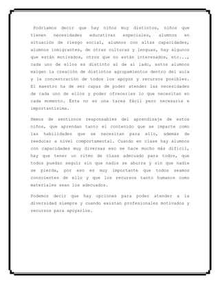 Podríamos decir que hay niños muy distintos, niños que
tienen necesidades educativas especiales, alumnos en
situación de riesgo social, alumnos con altas capacidades,
alumnos inmigrantes, de otras culturas y lenguas, hay algunos
que están motivados, otros que no están interesados, etc...,
cada uno de ellos es distinto al de al lado, estos alumnos
exigen la creación de distintos agrupamientos dentro del aula
y la concentración de todos los apoyos y recursos posibles.
El maestro ha de ser capaz de poder atender las necesidades
de cada uno de ellos y poder ofrecerles lo que necesitan en
cada momento. Ésta no es una tarea fácil pero necesaria e
importantísima.
Hemos de sentirnos responsables del aprendizaje de estos
niños, que aprendan tanto el contenido que se imparte como
las habilidades que se necesitan para ello, además de
reeducar a nivel comportamental. Cuando en clase hay alumnos
con capacidades muy diversas eso se hace mucho más difícil,
hay que tener un ritmo de clase adecuado para todos, que
todos puedan seguir sin que nadie se aburra y sin que nadie
se pierda, por eso es muy importante que todos seamos
conscientes de ello y que los recursos tanto humanos como
materiales sean los adecuados.
Podemos decir que hay opciones para poder atender a la
diversidad siempre y cuando existan profesionales motivados y
recursos para apoyarlos.
 
