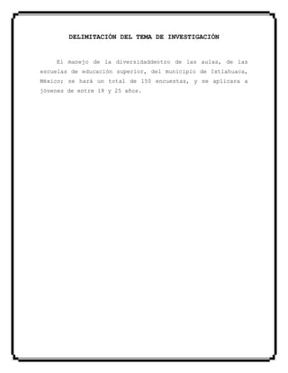 DELIMITACIÓN DEL TEMA DE INVESTIGACIÓN
El manejo de la diversidaddentro de las aulas, de las
escuelas de educación superior, del municipio de Ixtlahuaca,
México; se hará un total de 150 encuestas, y se aplicara a
jóvenes de entre 18 y 25 años.
 