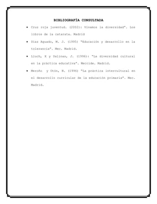 BIBLIOGRAFÍA CONSULTADA
Cruz roja juventud. (2002): Vivamos la diversidad”. Los
libros de la catarata. Madrid
Díaz Aguado, M. J. (1995) “Educación y desarrollo en la
tolerancia”. Mec. Madrid.
Lluch, X y Salinas, J. (1996): “La diversidad cultural
en la práctica educativa”. Meccide. Madrid.
Meroño y Otón, N. (1996) “La práctica intercultural en
el desarrollo curricular de la educación primaria”. Mec.
Madrid.
 
