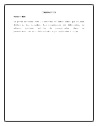 CONSTRUCTOS
Diversidad:
Se puede entender como la variedad de estudiantes que existen
dentro de las escuelas. Los estudiantes son diferentes, en
género, cultura, estilos de aprendizaje, tipos de
pensamiento, en sus limitaciones o posibilidades físicas.
 