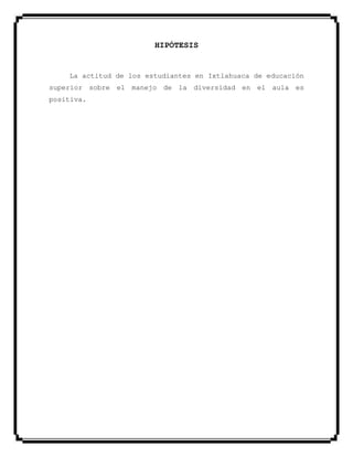 HIPÓTESIS
La actitud de los estudiantes en Ixtlahuaca de educación
superior sobre el manejo de la diversidad en el aula es
positiva.
 