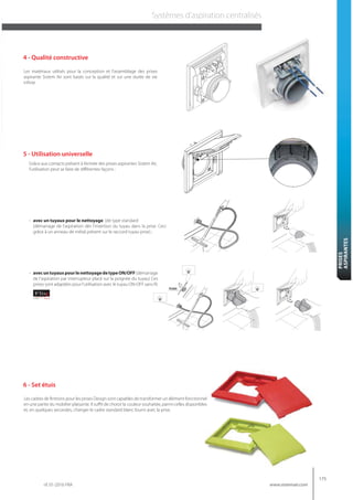 rif. 01-2016 FRA
175
www.sistemair.com
PRISES
ASPIRANTES
Systèmes d’aspiration centralisés
Les matériaux utilisés pour la conception et l’assemblage des prises
aspirante Sistem Air sont basés sur la qualité et sur une durée de vie
infinie
4 - Qualité constructive
5 - Utilisation universelle
Les cadres de finitions pour les prises Design sont capables de transformer un élément fonctionnel
en une partie du mobilier plaisante. Il suffit de choisir la couleur souhaitée, parmi celles disponibles
et, en quelques secondes, changer le cadre standard blanc fourni avec la prise.
6 - Set étuis
Grâce aux contacts présent à l’entrée des prises aspirantes Sistem Air,
l’utilisation peut se faire de différentes façons :
- avec un tuyaux pour le nettoyage (de type standard
(démarrage de l’aspiration dès l’insertion du tuyau dans la prise. Ceci
grâce à un anneau de métal présent sur le raccord tuyau prise) ;
- avecuntuyauxpourlenettoyagedetypeON/OFF(démarrage
de l’aspiration par interrupteur placé sur la poignée du tuyau) Ces
prises sont adaptées pour l’utilisation avec le tuyau ON-OFF sans fil.
 