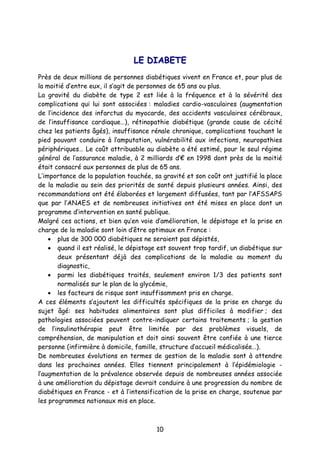 10
LLEE DDIIAABBEETTEE
Près de deux millions de personnes diabétiques vivent en France et, pour plus de
la moitié d’entre eux, il s’agit de personnes de 65 ans ou plus.
La gravité du diabète de type 2 est liée à la fréquence et à la sévérité des
complications qui lui sont associées : maladies cardio-vasculaires (augmentation
de l’incidence des infarctus du myocarde, des accidents vasculaires cérébraux,
de l’insuffisance cardiaque…), rétinopathie diabétique (grande cause de cécité
chez les patients âgés), insuffisance rénale chronique, complications touchant le
pied pouvant conduire à l’amputation, vulnérabilité aux infections, neuropathies
périphériques… Le coût attribuable au diabète a été estimé, pour le seul régime
général de l’assurance maladie, à 2 milliards d’€ en 1998 dont près de la moitié
était consacré aux personnes de plus de 65 ans.
L’importance de la population touchée, sa gravité et son coût ont justifié la place
de la maladie au sein des priorités de santé depuis plusieurs années. Ainsi, des
recommandations ont été élaborées et largement diffusées, tant par l’AFSSAPS
que par l’ANAES et de nombreuses initiatives ont été mises en place dont un
programme d’intervention en santé publique.
Malgré ces actions, et bien qu’en voie d’amélioration, le dépistage et la prise en
charge de la maladie sont loin d’être optimaux en France :
• plus de 300 000 diabétiques ne seraient pas dépistés,
• quand il est réalisé, le dépistage est souvent trop tardif, un diabétique sur
deux présentant déjà des complications de la maladie au moment du
diagnostic,
• parmi les diabétiques traités, seulement environ 1/3 des patients sont
normalisés sur le plan de la glycémie,
• les facteurs de risque sont insuffisamment pris en charge.
A ces éléments s’ajoutent les difficultés spécifiques de la prise en charge du
sujet âgé: ses habitudes alimentaires sont plus difficiles à modifier ; des
pathologies associées peuvent contre-indiquer certains traitements ; la gestion
de l’insulinothérapie peut être limitée par des problèmes visuels, de
compréhension, de manipulation et doit ainsi souvent être confiée à une tierce
personne (infirmière à domicile, famille, structure d’accueil médicalisée…).
De nombreuses évolutions en termes de gestion de la maladie sont à attendre
dans les prochaines années. Elles tiennent principalement à l’épidémiologie -
l’augmentation de la prévalence observée depuis de nombreuses années associée
à une amélioration du dépistage devrait conduire à une progression du nombre de
diabétiques en France - et à l’intensification de la prise en charge, soutenue par
les programmes nationaux mis en place.
 