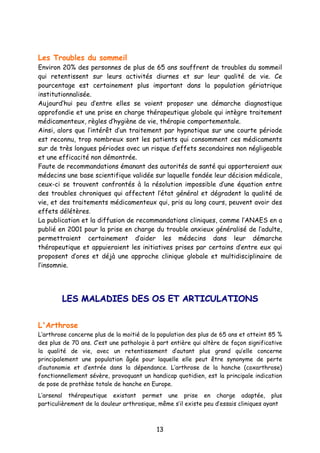13
Les Troubles du sommeil
Environ 20% des personnes de plus de 65 ans souffrent de troubles du sommeil
qui retentissent sur leurs activités diurnes et sur leur qualité de vie. Ce
pourcentage est certainement plus important dans la population gériatrique
institutionnalisée.
Aujourd’hui peu d’entre elles se voient proposer une démarche diagnostique
approfondie et une prise en charge thérapeutique globale qui intègre traitement
médicamenteux, règles d’hygiène de vie, thérapie comportementale.
Ainsi, alors que l’intérêt d’un traitement par hypnotique sur une courte période
est reconnu, trop nombreux sont les patients qui consomment ces médicaments
sur de très longues périodes avec un risque d’effets secondaires non négligeable
et une efficacité non démontrée.
Faute de recommandations émanant des autorités de santé qui apporteraient aux
médecins une base scientifique validée sur laquelle fondée leur décision médicale,
ceux-ci se trouvent confrontés à la résolution impossible d’une équation entre
des troubles chroniques qui affectent l’état général et dégradent la qualité de
vie, et des traitements médicamenteux qui, pris au long cours, peuvent avoir des
effets délétères.
La publication et la diffusion de recommandations cliniques, comme l’ANAES en a
publié en 2001 pour la prise en charge du trouble anxieux généralisé de l’adulte,
permettraient certainement d’aider les médecins dans leur démarche
thérapeutique et appuieraient les initiatives prises par certains d’entre eux qui
proposent d’ores et déjà une approche clinique globale et multidisciplinaire de
l’insomnie.
LLEESS MMAALLAADDIIEESS DDEESS OOSS EETT AARRTTIICCUULLAATTIIOONNSS
L'Arthrose
L’arthrose concerne plus de la moitié de la population des plus de 65 ans et atteint 85 %
des plus de 70 ans. C’est une pathologie à part entière qui altère de façon significative
la qualité de vie, avec un retentissement d’autant plus grand qu’elle concerne
principalement une population âgée pour laquelle elle peut être synonyme de perte
d’autonomie et d’entrée dans la dépendance. L’arthrose de la hanche (coxarthrose)
fonctionnellement sévère, provoquant un handicap quotidien, est la principale indication
de pose de prothèse totale de hanche en Europe.
L’arsenal thérapeutique existant permet une prise en charge adaptée, plus
particulièrement de la douleur arthrosique, même s’il existe peu d’essais cliniques ayant
 