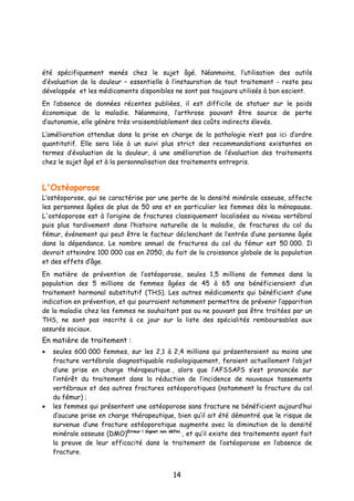 14
été spécifiquement menés chez le sujet âgé. Néanmoins, l’utilisation des outils
d’évaluation de la douleur – essentielle à l’instauration de tout traitement - reste peu
développée et les médicaments disponibles ne sont pas toujours utilisés à bon escient.
En l’absence de données récentes publiées, il est difficile de statuer sur le poids
économique de la maladie. Néanmoins, l’arthrose pouvant être source de perte
d’autonomie, elle génère très vraisemblablement des coûts indirects élevés.
L’amélioration attendue dans la prise en charge de la pathologie n’est pas ici d’ordre
quantitatif. Elle sera liée à un suivi plus strict des recommandations existantes en
termes d’évaluation de la douleur, à une amélioration de l’évaluation des traitements
chez le sujet âgé et à la personnalisation des traitements entrepris.
L'Ostéoporose
L’ostéoporose, qui se caractérise par une perte de la densité minérale osseuse, affecte
les personnes âgées de plus de 50 ans et en particulier les femmes dès la ménopause.
L'ostéoporose est à l’origine de fractures classiquement localisées au niveau vertébral
puis plus tardivement dans l’histoire naturelle de la maladie, de fractures du col du
fémur, événement qui peut être le facteur déclenchant de l’entrée d’une personne âgée
dans la dépendance. Le nombre annuel de fractures du col du fémur est 50 000. Il
devrait atteindre 100 000 cas en 2050, du fait de la croissance globale de la population
et des effets d’âge.
En matière de prévention de l’ostéoporose, seules 1,5 millions de femmes dans la
population des 5 millions de femmes âgées de 45 à 65 ans bénéficieraient d’un
traitement hormonal substitutif (THS). Les autres médicaments qui bénéficient d’une
indication en prévention, et qui pourraient notamment permettre de prévenir l’apparition
de la maladie chez les femmes ne souhaitant pas ou ne pouvant pas être traitées par un
THS, ne sont pas inscrits à ce jour sur la liste des spécialités remboursables aux
assurés sociaux.
En matière de traitement :
• seules 600 000 femmes, sur les 2,1 à 2,4 millions qui présenteraient au moins une
fracture vertébrale diagnostiquable radiologiquement, feraient actuellement l’objet
d’une prise en charge thérapeutique , alors que l’AFSSAPS s’est prononcée sur
l’intérêt du traitement dans la réduction de l’incidence de nouveaux tassements
vertébraux et des autres fractures ostéoporotiques (notamment la fracture du col
du fémur) ;
• les femmes qui présentent une ostéoporose sans fracture ne bénéficient aujourd’hui
d’aucune prise en charge thérapeutique, bien qu’il ait été démontré que le risque de
survenue d’une fracture ostéoporotique augmente avec la diminution de la densité
minérale osseuse (DMO)Erreur ! Signet non défini.
, et qu’il existe des traitements ayant fait
la preuve de leur efficacité dans le traitement de l’ostéoporose en l’absence de
fracture.
 