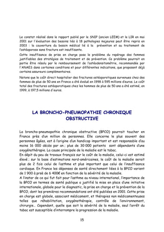 15
Le constat réalisé dans le rapport publié par le SNIP (ancien LEEM) et le LIR en mai
2001 sur l'évaluation des besoins liés à 18 pathologies majeures peut être repris en
2003 : la couverture du besoin médical lié à la prévention et au traitement de
l’ostéoporose sans fracture est insuffisante.
Cette insuffisance de prise en charge pose le problème du repérage des femmes
justifiables des stratégies de traitement et de prévention. Ce problème pourrait en
partie être résolu par le remboursement de l’ostéodensitométrie, recommandée par
l'ANAES dans certaines conditions et pour différentes indications, que proposent déjà
certains assureurs complémentaires.
Notons que le coût direct hospitalier des fractures ostéoporotiques survenues chez des
femmes de plus de 50 ans en France a été évalué en 1998 à 595 millions d’euros. Le coût
total des fractures ostéoporotiques chez les hommes de plus de 50 ans a été estimé, en
1999, à 197,5 millions d'euros.
LLAA BBRROONNCCHHOO--PPNNEEUUMMOOPPAATTHHIIEE CCHHRROONNIIQQUUEE
OOBBSSTTRRUUCCTTIIVVEE
La broncho-pneumopathie chronique obstructive (BPCO) pourrait toucher en
France près d’un million de personnes. Elle concerne le plus souvent des
personnes âgées, est à l’origine d’un handicap important et est responsable d’au
moins 16 000 décès par an ; plus de 30 000 patients sont dépendants d’une
oxygénothérapie. La cause principale de la maladie est le tabac.
En dépit du peu de travaux français sur le coût de la maladie, celui-ci est estimé
élevé ; sur la base d’estimations nord-américaines, le coût de la maladie serait
plus de 2 fois celui de l’asthme et plus important que celui de l’insuffisance
cardiaque. En France les dépenses de santé directement liées à la BPCO varient
de 1 900 à prsè de 6 400€ en fonction de la sévérité de la maladie.
A l’instar de ce qui fut fait pour l’asthme au niveau international, l’importance de
la BPCO en termes de santé publique a justifié la mise en place d’une initiative
internationale, globale pour le diagnostic, la prise en charge et la prévention de la
BPCO, dont les premières recommandations ont été publiées en 2001. Cette prise
en charge est globale, associant médicament, et thérapies non médicamenteuses
telles que réhabilitation, oxygénothérapie, contrôle de l’environnement,
chirurgie… Cependant, quelle que soit la sévérité de la maladie, seul l’arrêt du
tabac est susceptible d’interrompre la progression de la maladie.
 