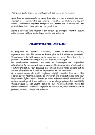 16
C’est parce qu’elle évolue lentement, pendant des années en l’absence de
symptômes ou accompagnée de symptômes discrets que la maladie est sous-
diagnostiquée – moins de 1/3 des patients- et révélée à un stade le plus souvent
avancé. Différentes enquêtes françaises ont montré que au mieux 15% des
patients bénéficient d’une prise en charge médicale.
Malgré la gravité de cette situation et son ampleur - qui attire peu l’attention – aucune
action nationale visible ne semble devoir modifier ces tendances.
LL’’IINNCCOONNTTIINNEENNCCEE UURRIINNAAIIRREE
La fréquence de l’incontinence urinaire, à nette prédominance féminine,
augmente avec l’âge. Elle touche en France plus de 2,5 millions de personnes.
Tenant compte du vieillissement de la population, on conçoit l’importance de ce
problème, d’autant qu’il n’est pas toujours exprimé par le sujet.
Les conséquences physiques, psychiques et économiques sont aujourd’hui
mésestimées. Ce handicap est souvent responsable de dépression, d’isolement et
d’institutionalisation. Pour beaucoup de familles, l’incontinence urinaire est le
facteur déterminant de la décision de placement en centre de soins.
Ce problème majeur de santé, longtemps négligé, constitue l’une des cibles
d’action du tout récent programme de prévention et d’organisation des soins pour
les personnes âgées fragiles. Sa mise en oeuvre effective devrait contribuer à un
meilleur dépistage et à une meilleure prise en charge puisque des possibilités
thérapeutiques en conjuguant, selon le cas, ré-autonomisation, méthodes
comportementales, traitements physiques et rééducation, médicaments locaux ou
généraux, recours chirurgicaux, existent.
 
