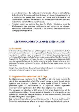 3
• la prise de conscience des instances internationales, relayée au plan national,
de la nécessité de recommandations de bonne pratiques cliniques adaptées à
la population des sujets âgés, prenant en compte son hétérogénéité, qui
contribueront à diminuer les réticences des professionnels de santé à mettre
en œuvre les traitements les plus efficaces ;
• l’inclusion récente de patients âgés dans les études réalisées au cours du
développement des nouveaux médicaments qui permettra de disposer
d’évaluations objectives de l’efficacité et de tolérance des innovations dans
cette population spécifique.
LLEESS PPAATTHHOOLLOOGGIIEESS OOCCUULLAAIIRREESS LLIIEEEESS AA LL’’AAGGEE
La Cataracte
Si la cataracte apparaît souvent aux ophtalmologistes comme un problème bénin, du fait
de l’existence d’une intervention chirurgicale efficace et comportant peu de risques, elle
représente un problème socio-économique, du fait notamment de ses conséquences en
matière de réduction potentielle de l’autonomie des personnes touchées. De plus, malgré
la possibilité d’un traitement efficace, elle reste l’une des causes principales de cécité
dans les pays occidentaux, car toutes les personnes atteintes de cataracte ne se font
pas aujourd’hui opérer, notamment les sujets très âgés ainsi que les personnes vivant en
institution.
Compte tenu des prévisions démographiques, le besoin à couvrir en termes de chirurgie
de la cataracte devrait augmenter dans les années à venir.
La Dégénérescence Maculaire Liée à l’Age
La dégénérescence maculaire liée à l'âge (DMLA) est une cause majeure de
cécité dans les pays industrialisés. Elle atteint plus de la moitié des personnes
âgées de plus de 80 ans. En France, la DMLA touche 800 000 à 1 million de
personnes âgées. Le vieillissement de la population devrait augmenter
significativement la prévalence de la DMLA dans les prochaines années.
Une campagne de dépistage a été lancée à l'initiative d'associations et de
sociétés savantes. Celle-ci devrait permettre d'améliorer la prise en charge des
patients qui souvent ne sont pas traités ou le sont trop tardivement, lorsque la
maladie est déjà très handicapante.
Les traitements actuellement disponibles concernent la forme exsudative, dont
l'évolution, plus rapide que celle de la forme atrophique, conduit dans la majorité
 