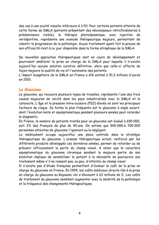 4
des cas à une acuité visuelle inférieure à 1/10. Pour certains patients atteints de
cette forme de DMLA (patients présentant des néovaisseaux rétrofovéolaires à
prédominance visible), la thérapie photodynamique, avec injection de
vertéporfine, représente une avancée thérapeutique majeure, permettant de
ralentir la progression de la pathologie. Aucun traitement ayant fait la preuve de
son efficacité n’est à ce jour disponible dans la forme atrophique de la DMLA.
De nouvelles approches thérapeutiques sont en cours de développement et
pourraient améliorer la prise en charge de la DMLA pour laquelle il n'existe
aujourd'hui aucune solution curative définitive, alors que celle-ci affecte de
façon majeure la qualité de vie et l'autonomie des patients.
L'impact budgétaire de la DMLA en France a été estimé à 51,3 millions d'euros
en 2001.
Le Glaucome
Le glaucome, qui recouvre plusieurs types de troubles, représente l'une des trois
causes majeures de cécité dans les pays industrialisés avec la DMLA et la
cataracte. L'âge et la pression intra-oculaire (PIO) élevée en sont les principaux
facteurs de risque. Sa forme la plus fréquente est le glaucome à angle ouvert,
dont l'évolution lente et asymptomatique pendant plusieurs années peut retarder
le diagnostic.
En France, le nombre de patients traités pour un glaucome est évalué à 650 000,
soit 2% des Français de plus de 40 ans. On estime que 500 000 à 700 000
personnes atteintes de glaucome l'ignorent ou le négligent.
Le médicament occupe aujourd’hui une place centrale dans la stratégie
thérapeutique du glaucome. L'arsenal thérapeutique actuel, renforcé par les
différents produits développés ces dernières années, permet de retarder ou de
prévenir efficacement la perte du champ visuel. A noter que le caractère
asymptomatique du glaucome chronique pendant la majeure partie de son
évolution implique de sensibiliser le patient à la nécessité de poursuivre son
traitement même s'il ne ressent pas, ou peu, d'atteinte du champ visuel.
Il n'existe pas d'étude française permettant d'évaluer le coût de la prise en
charge du glaucome en France. En 1994, les coûts médicaux directs liés à la prise
en charge du glaucome au Royaume Uni s'élevaient à 62 millions de £. Les coûts
de traitement du glaucome semblent augmenter avec la sévérité de la pathologie
et la fréquence des changements thérapeutiques.
 