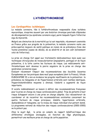 5
LL’’AATTHHEERROOTTHHRROOMMBBOOSSEE
Les Cardiopathies ischémiques
La maladie coronaire, liée à l’athérothrombose responsable d’une ischémie
myocardique, s’exprime souvent par une évolution chronique ponctuée d’épisodes
de décompensation (ou syndrome coronaire aigu), parmi lesquels figure l’infarctus
aigu du myocarde.
Malgré une diminution de la mortalité qui lui est imputable, récemment constatée
en France grâce aux progrès de la prévention, la maladie coronaire reste une
préoccupation majeure de santé publique en raison de sa prévalence (l’une des
toutes premières causes de décès), de sa sévérité et de son coût (notamment
celui de l’infarctus).
La prise en charge fait appel aux traitements médicamenteux mais aussi aux
techniques chirurgicales de revascularisation (angioplastie, pontage) et de façon
préventive, à la lutte contre les facteurs de risque. Les médicaments anti-
thrombotiques sont devenus la pierre angulaire de la prise en charge des
syndromes coronaires aigus.
Evaluant récemment l’impact des recommandations des Sociétés Savantes
Européennes sur les pratiques dans neuf pays européens (dont la France), l’étude
EUROASPIRE II a mis en évidence les progrès insuffisants de la prévention : la
prévalence du tabagisme et de l’hypertension artérielle sont restées identiques,
l’hypercholestérolémie moyenne a diminué, l’obésité a augmenté de façon
importante.
Il existe indéniablement un besoin à définir des recommandations françaises
pour la prise en charge du risque cardiovasculaire global. Trop de patients à haut
risque échappent encore à une prise en charge adaptée. Ceci nécessiterait de
coordonner et de recentrer les recommandations existantes concernant les
quatre facteurs de risque principaux, diabète, hypertension artérielle,
dyslipidémies et tabagisme, sur le niveau de risque individuel d’un patient donné.
Le programme national de réduction des risques cardiovasculaires (2002-2005)
ne le prévoit pas.
Chez le sujet âgé, la prise en compte du rapport bénéfice/risque des
différentes stratégies envisagées, en fonction de l’âge physiologique,
permettrait une meilleure prise en charge de cette population.
 