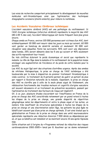 6
Les voies de recherche comportent principalement le développement de nouvelles
molécules anti-thrombotiques ainsi que l’optimisation des techniques
d’angioplastie coronaire (stents enduits), pour réduire la resténose.
Les Accidents Vasculaires Cérébraux ischémiques
L’accident vasculaire cérébral (AVC) est une pathologie du vieillissement. Si
l’AVC d’origine ischémique (infarctus cérébral) représente la majorité des AVC
(80 à 85 % des cas), l’accident hémorragique est moins fréquent mais plus grave
encore.
Chaque année en France, environ 120 000 personnes sont victimes d’un AVC, dont
schématiquement 30 000 vont mourir dans les jours ou mois qui suivent, 60 000
vont garder un handicap de sévérité variable et seulement 30 000 vont
récupérer sans séquelles. Parmi les survivants, 50% vont avoir une dépression
dans l’année, 25% seront déments dans les 5 ans qui suivent et 40% seulement
des actifs reprendront leur travail.
De tels chiffres éclairent le poids économique et social que représente la
maladie. Le rôle de l’âge dans la maladie et le vieillissement de la population laisse
envisager une augmentation de l’incidence et du poids de cette maladie pour la
société.
Les AVC du sujet âgé sont des situations d’extrême urgence. Après des années
de nihilisme thérapeutique, la prise en charge de l’AVC ischémique a été
bouleversée par la mise à disposition du premier traitement thrombolytique à
visée curative : le traitement de 8 patients permet de guérir un patient de plus
par rapport à l’évolution naturelle de la maladie. Cependant, la prise en charge
des AVC ne s’arrête pas à celle de la seule phase aiguë de l’événement, une
rééducation fonctionnelle des troubles moteurs et cognitifs d’origine vasculaire
est souvent nécessaire et un traitement de prévention secondaire, passant par
l’optimisation du traitement des facteurs de risque est impératif.
Or, à ce jour, plusieurs études s’accordent sur l’insuffisance en France de la
prise en charge des AVC caractérisée notamment par un grand retard à toutes
les étapes de la prise en charge, une grande disparité de répartition
géographique selon les départements et entre la phase aiguë et les suites, un
nombre très insuffisant de structures spécialisées à toutes les étapes de la
prise en charge et une discrimination selon l’âge, les patients les plus âgés ne
bénéficiant souvent pas d’une prise en charge optimale. Il est ainsi évalué que la
généralisation en France de la prise en charge dans une unité neurovasculaire
spécialisée représente une réduction d’environ 7 000 décès ou dépendances par
an, et que ce bénéfice est immédiat et se maintient encore 10 ans après l’épisode
aigu.
Cette situation est à l’origine du « Programme national de réduction des risques
cardiovasculaires 2002-2005 » lancé par B. Kouchner qui se donne notamment
 
