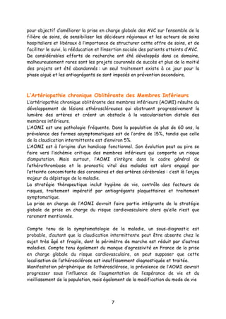 7
pour objectif d’améliorer la prise en charge globale des AVC sur l’ensemble de la
filière de soins, de sensibiliser les décideurs régionaux et les acteurs de soins
hospitaliers et libéraux à l’importance de structurer cette offre de soins, et de
faciliter le suivi, la rééducation et l’insertion sociale des patients atteints d’AVC.
De considérables efforts de recherche ont été développés dans ce domaine,
malheureusement rares sont les projets couronnés de succès et plus de la moitié
des projets ont été abandonnés : un seul traitement existe à ce jour pour la
phase aiguë et les antiagrégants se sont imposés en prévention secondaire.
L’Artériopathie chronique Oblitérante des Membres Inférieurs
L’artériopathie chronique oblitérante des membres inférieurs (AOMI) résulte du
développement de lésions athéroscléreuses qui obstruent progressivement la
lumière des artères et créent un obstacle à la vascularisation distale des
membres inférieurs.
L’AOMI est une pathologie fréquente. Dans la population de plus de 60 ans, la
prévalence des formes asymptomatiques est de l’ordre de 15%, tandis que celle
de la claudication intermittente est d’environ 5%.
L’AOMI est à l’origine d’un handicap fonctionnel. Son évolution peut au pire se
faire vers l’ischémie critique des membres inférieurs qui comporte un risque
d’amputation. Mais surtout, l’AOMI s’intègre dans le cadre général de
l’athérothrombose et le pronostic vital des malades est alors engagé par
l’atteinte concomitante des coronaires et des artères cérébrales : c’est là l’enjeu
majeur du dépistage de la maladie.
La stratégie thérapeutique inclut hygiène de vie, contrôle des facteurs de
risques, traitement impératif par antiagrégants plaquettaires et traitement
symptomatique.
La prise en charge de l’AOMI devrait faire partie intégrante de la stratégie
globale de prise en charge du risque cardiovasculaire alors qu’elle n’est que
rarement mentionnée.
Compte tenu de la symptomatologie de la maladie, un sous-diagnostic est
probable, d’autant que la claudication intermittente peut être absente chez le
sujet très âgé et fragile, dont le périmètre de marche est réduit par d’autres
maladies. Compte tenu également du manque d’agressivité en France de la prise
en charge globale du risque cardiovasculaire, on peut supposer que cette
localisation de l’athérosclérose est insuffisamment diagnostiquée et traitée.
Manifestation périphérique de l’athérosclérose, la prévalence de l’AOMI devrait
progresser sous l’influence de l’augmentation de l’espérance de vie et du
vieillissement de la population, mais également de la modification du mode de vie
 