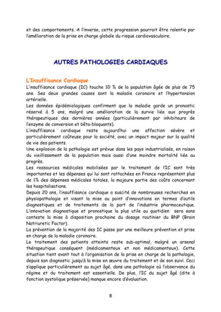 8
et des comportements. A l’inverse, cette progression pourrait être ralentie par
l’amélioration de la prise en charge globale du risque cardiovasculaire.
AAUUTTRREESS PPAATTHHOOLLOOGGIIEESS CCAARRDDIIAAQQUUEESS
L’Insuffisance Cardiaque
L’insuffisance cardiaque (IC) touche 10 % de la population âgée de plus de 75
ans. Ses deux grandes causes sont la maladie coronaire et l’hypertension
artérielle.
Les données épidémiologiques confirment que la maladie garde un pronostic
réservé à 5 ans, malgré une amélioration de la survie liée aux progrès
thérapeutiques des dernières années (particulièrement par inhibiteurs de
l’enzyme de conversion et bêta-bloquants).
L’insuffisance cardiaque reste aujourd’hui une affection sévère et
particulièrement coûteuse pour la société, avec un impact majeur sur la qualité
de vie des patients.
Une explosion de la pathologie est prévue dans les pays industrialisés, en raison
du vieillissement de la population mais aussi d’une moindre mortalité liée au
progrès.
Les ressources médicales mobilisées par le traitement de l’IC sont très
importantes et les dépenses qui lui sont rattachées en France représentent plus
de 1% des dépenses médicales totales, la majeure partie des coûts concernant
les hospitalisations.
Depuis 20 ans, l’insuffisance cardiaque a suscité de nombreuses recherches en
physiopathologie et visant la mise au point d’innovations en termes d’outils
diagnostiques et de traitements de la part de l’industrie pharmaceutique.
L’innovation diagnostique et pronostique la plus utile au quotidien sera sans
conteste la mise à disposition prochaine du dosage routinier du BNP (Brain
Natriuretic Factor).
La prévention de la majorité des IC passe par une meilleure prévention et prise
en charge de la maladie coronaire.
Le traitement des patients atteints reste sub-optimal, malgré un arsenal
thérapeutique conséquent (médicamenteux et non médicamenteux). Cette
situation tient avant tout à l’organisation de la prise en charge de la pathologie,
depuis son diagnostic jusqu’à la mise en œuvre du traitement et de son suivi. Ceci
s’applique particulièrement au sujet âgé, dans une pathologie où l’observance du
régime et du traitement est essentielle. De plus, l’IC du sujet âgé (dite à
fonction systolique préservée) manque encore d’évaluation.
 