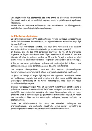 9
Une organisation plus coordonnée des soins entre les différents intervenants
(personnel médical et para-médical, secteur public et privé) semble également
nécessaire.
Notons que de nombreux médicaments sont actuellement en développement,
exploitant de nouvelles voies pharmacologiques.
La Fibrillation Auriculaire
La fibrillation auriculaire (FA), accélération du rythme cardiaque en rapport avec
un dysfonctionnement des oreillettes, est typiquement une maladie du sujet âgé
de plus de 65 ans.
A cause des turbulences induites, elle peut être responsable d’un accident
vasculaire cérébral par embolie cérébrale, qui en fait toute la gravité.
En France, plus de 500 000 personnes souffrent de FA, et la prévalence
augmente de façon considérable avec l’âge : inférieure à 1% avant 60 ans, elle
dépasse 6% chez les patients au-delà de 80 ans. La FA est promise à un « bel
avenir » dans les pays industrialisés où l’on prévoit une explosion de la pathologie.
A l’instar des autres pathologies cardiovasculaires du sujet âgé, la FA est une
pathologie qui pèse lourd dans les dépenses de santé hospitalières.
Les moyens thérapeutiques associent des moyens pharmacologiques
(antiarythmiques, antivitamines K) et non pharmacologiques (choc électrique).
La prise en charge du sujet âgé requiert une approche individuelle tenant
particulièrement compte des contre-indications, des co-morbidités associées
(pathologies cardiaques) et du risque hémorragique, mais aussi du risque
thrombo-embolique majoré.
Bien que l’anticoagulation par AVK ait clairement démontré son bénéfice dans la
prévention primaire et secondaire de l’AVC avec un impact très favorable sur la
mortalité, sans majoration excessive du risque hémorragique, elle est sous-
prescrite chez la personne âgée qui pourtant en bénéficierait le plus, en raison
des contraintes liées au traitement(suivi biologique, causes multiples de
déstabilisation).
Outre les développements en cours des nouvelles techniques non
pharmacologiques, une recherche industrielle active devrait permettre de
proposer prochainement de nouvelles alternatives médicamenteuses.
 