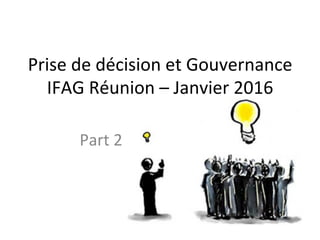 Prise	
  de	
  décision	
  et	
  Gouvernance	
  
IFAG	
  Réunion	
  –	
  Janvier	
  2016	
  
Part	
  2	
  
 